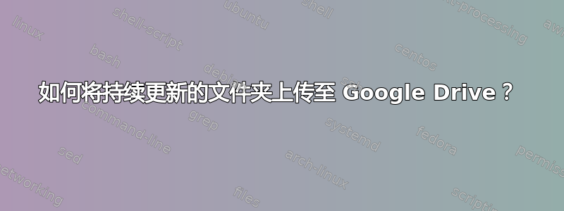 如何将持续更新的文件夹上传至 Google Drive？