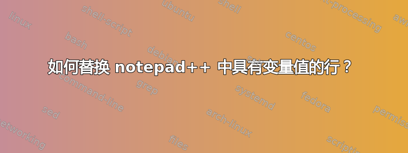 如何替换 notepad++ 中具有变量值的行？