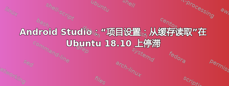 Android Studio：“项目设置：从缓存读取”在 Ubuntu 18.10 上停滞