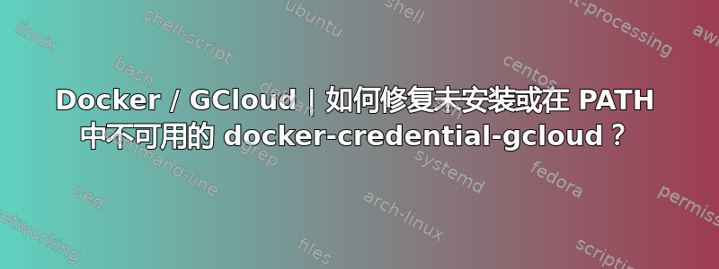 Docker / GCloud | 如何修复未安装或在 PATH 中不可用的 docker-credential-gcloud？