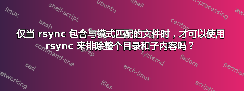 仅当 rsync 包含与模式匹配的文件时，才可以使用 rsync 来排除整个目录和子内容吗？