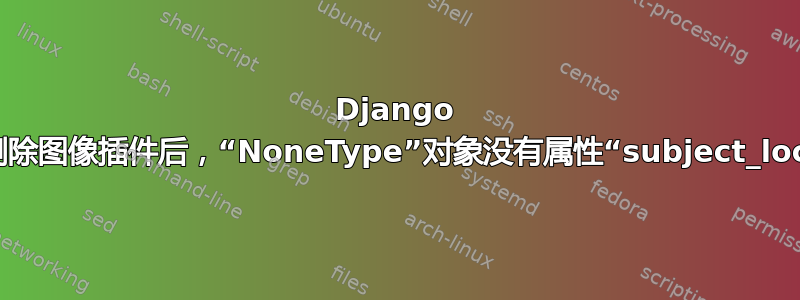 Django CMS：删除图像插件后，“NoneType”对象没有属性“subject_location”