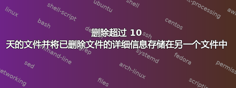 删除超过 10 天的文件并将已删除文件的详细信息存储在另一个文件中