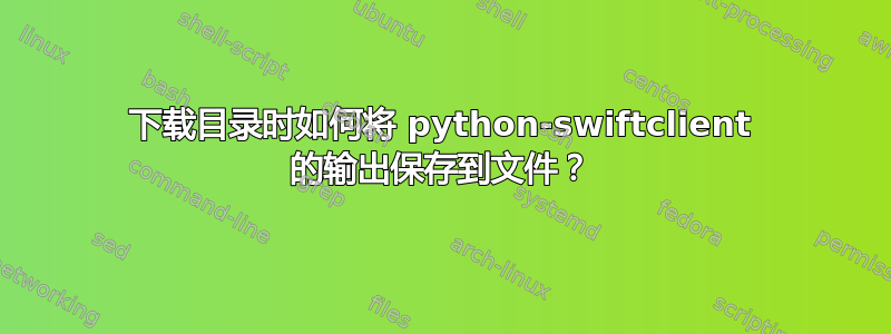 下载目录时如何将 python-swiftclient 的输出保存到文件？