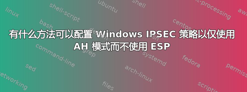 有什么方法可以配置 Windows IPSEC 策略以仅使用 AH 模式而不使用 ESP