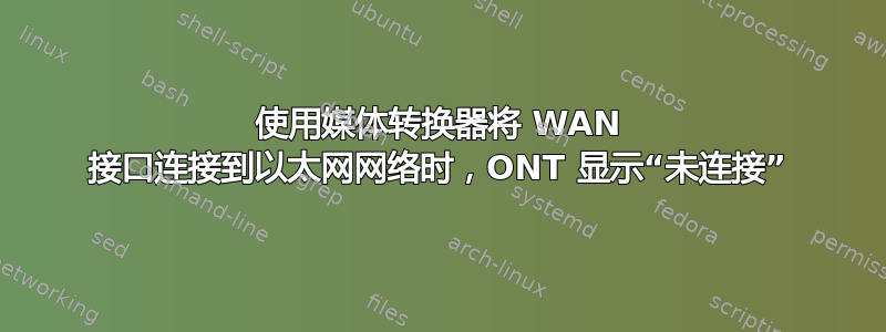 使用媒体转换器将 WAN 接口连接到以太网网络时，ONT 显示“未连接”