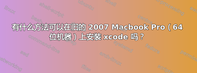 有什么方法可以在旧的 2007 Macbook Pro（64 位机器）上安装 xcode 吗？