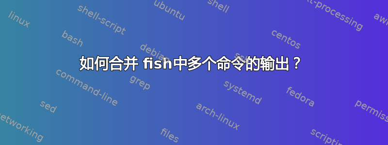 如何合并 fish中多个命令的输出？