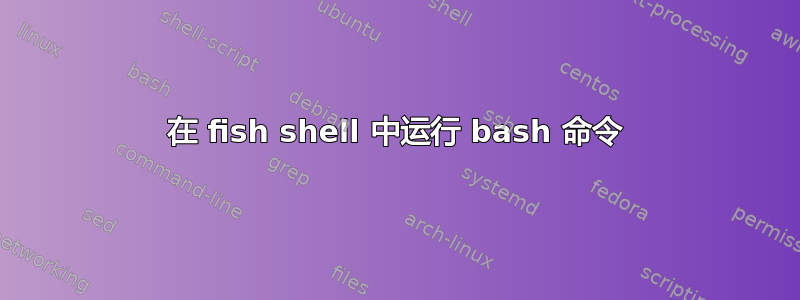 在 fish shell 中运行 bash 命令