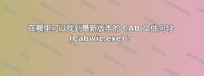 在哪里可以找到最新版本的 CAB 文件向导 (Cabwiz.exe)？