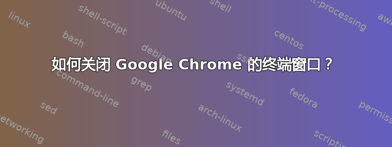 如何关闭 Google Chrome 的终端窗口？