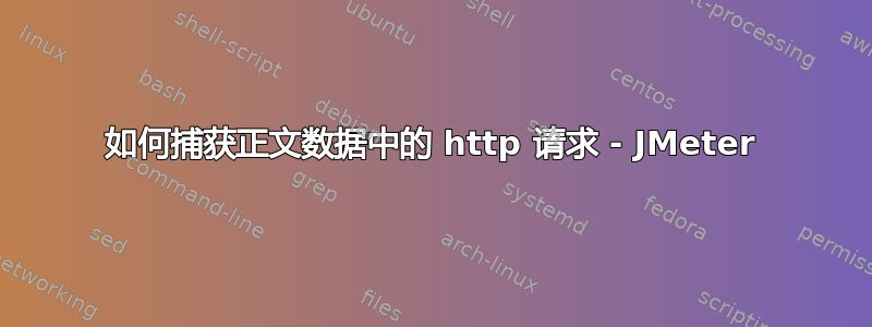 如何捕获正文数据中的 http 请求 - JMeter