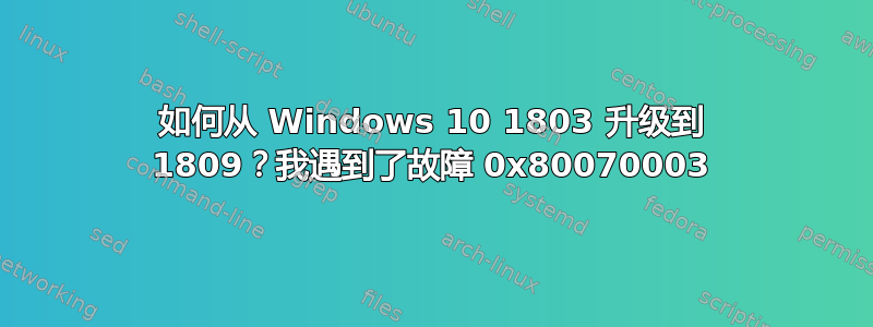 如何从 Windows 10 1803 升级到 1809？我遇到了故障 0x80070003