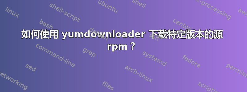 如何使用 yumdownloader 下载特定版本的源 rpm？