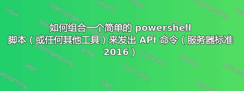 如何组合一个简单的 powershell 脚本（或任何其他工具）来发出 API 命令（服务器标准 2016）