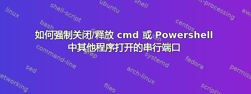 如何强制关闭/释放 cmd 或 Powershell 中其他程序打开的串行端口