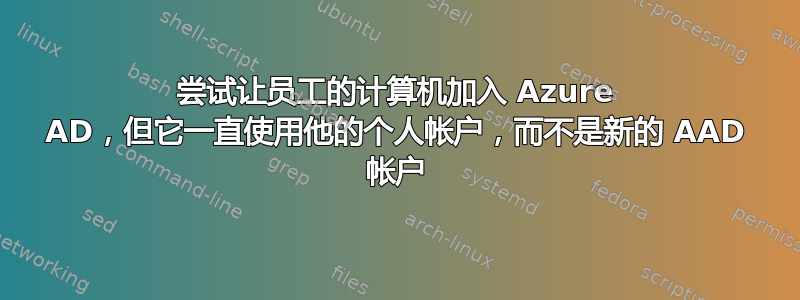 尝试让员工的计算机加入 Azure AD，但它一直使用他的个人帐户，而不是新的 AAD 帐户