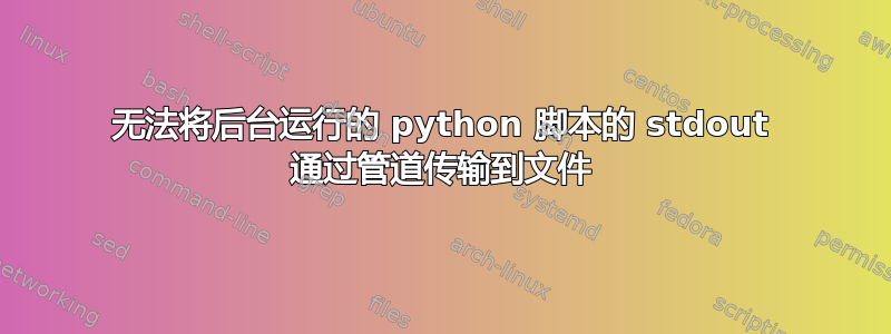 无法将后台运行的 python 脚本的 stdout 通过管道传输到文件