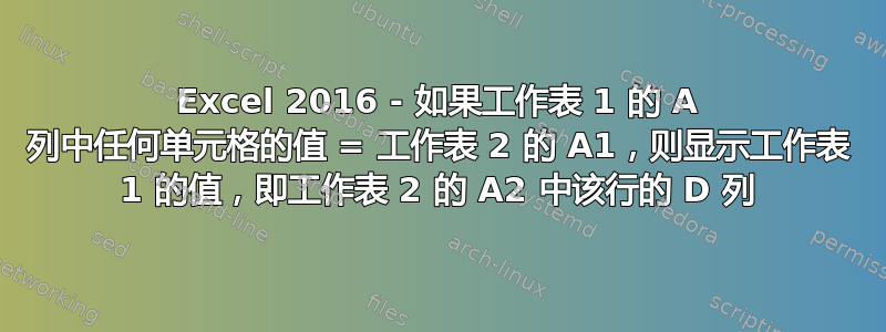 Excel 2016 - 如果工作表 1 的 A 列中任何单元格的值 = 工作表 2 的 A1，则显示工作表 1 的值，即工作表 2 的 A2 中该行的 D 列