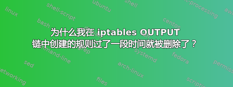 为什么我在 iptables OUTPUT 链中创建的规则过了一段时间就被删除了？