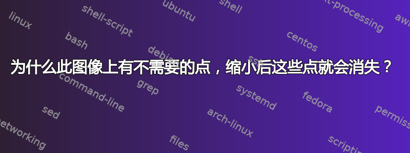 为什么此图像上有不需要的点，缩小后这些点就会消失？