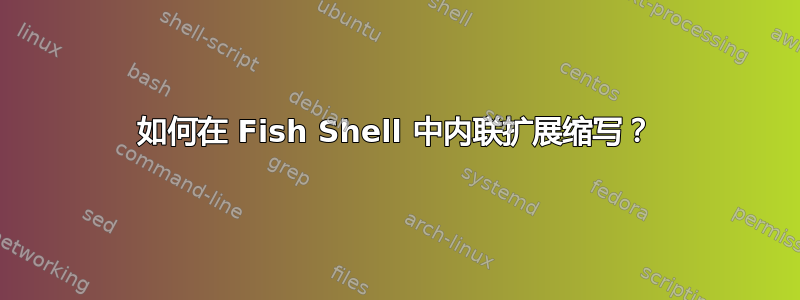 如何在 Fish Shell 中内联扩展缩写？