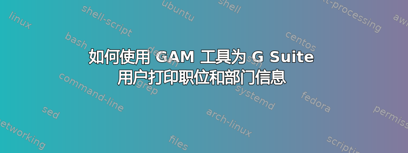 如何使用 GAM 工具为 G Suite 用户打印职位和部门信息