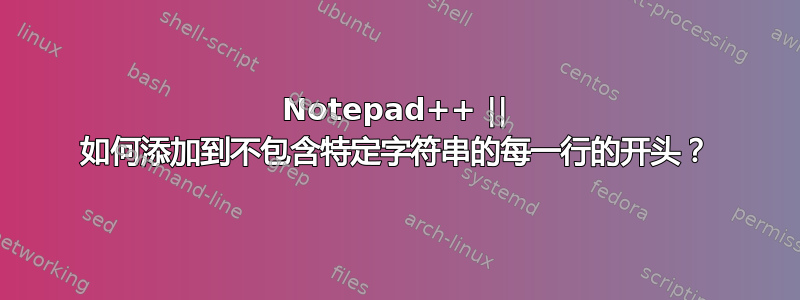 Notepad++ || 如何添加到不包含特定字符串的每一行的开头？