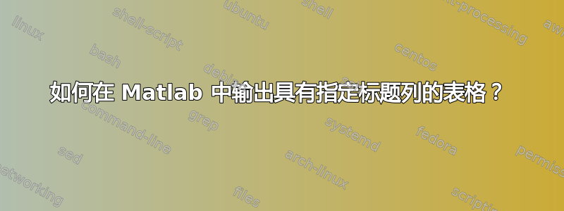 如何在 Matlab 中输出具有指定标题列的表格？