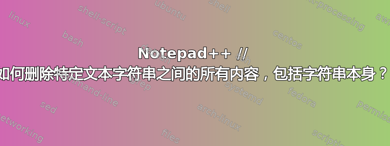 Notepad++ // 如何删除特定文本字符串之间的所有内容，包括字符串本身？