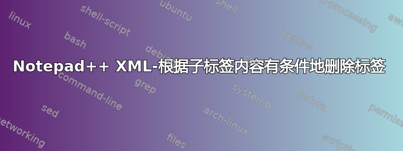 Notepad++ XML-根据子标签内容有条件地删除标签