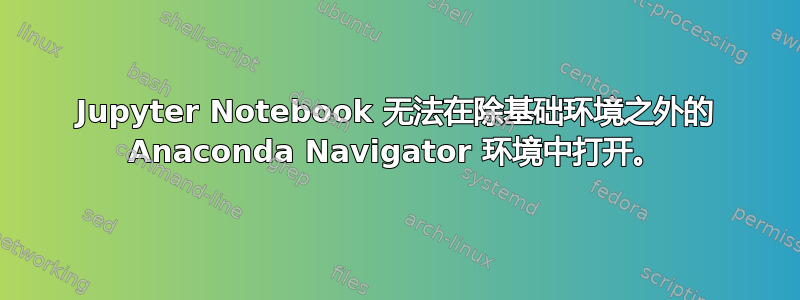 Jupyter Notebook 无法在除基础环境之外的 Anaconda Navigator 环境中打开。