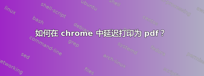 如何在 chrome 中延迟打印为 pdf？