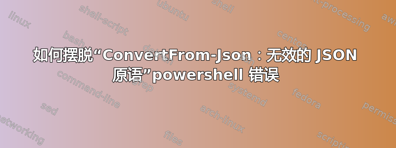 如何摆脱“ConvertFrom-Json：无效的 JSON 原语”powershell 错误