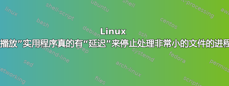 Linux 中的“播放”实用程序真的有“延迟”来停止处理非常小的文件的进程吗？