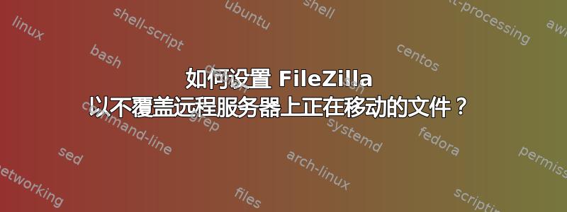 如何设置 FileZilla 以不覆盖远程服务器上正在移动的文件？