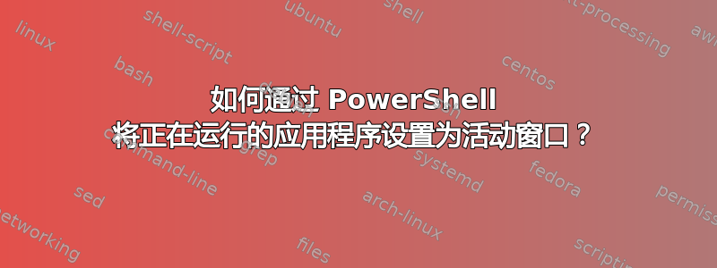 如何通过 PowerShell 将正在运行的应用程序设置为活动窗口？