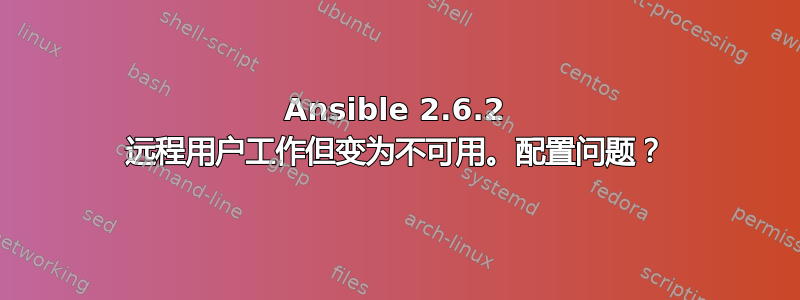 Ansible 2.6.2 远程用户工作但变为不可用。配置问题？