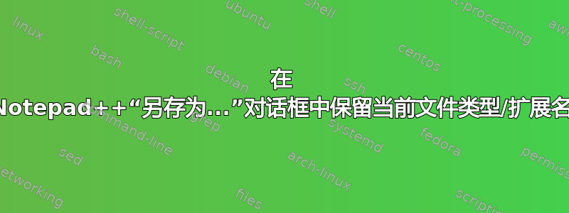 在 Notepad++“另存为...”对话框中保留当前文件类型/扩展名