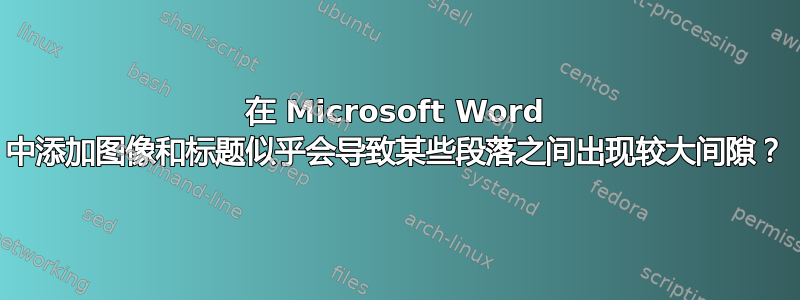 在 Microsoft Word 中添加图像和标题似乎会导致某些段落之间出现较大间隙？