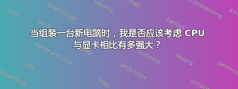 当组装一台新电脑时，我是否应该考虑 CPU 与显卡相比有多强大？