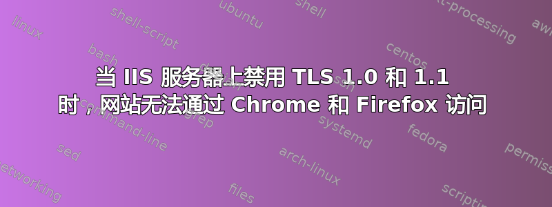 当 IIS 服务器上禁用 TLS 1.0 和 1.1 时，网站无法通过 Chrome 和 Firefox 访问