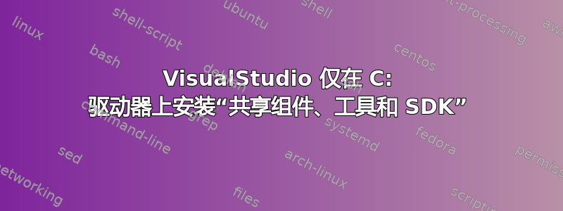 VisualStudio 仅在 C: 驱动器上安装“共享组件、工具和 SDK”