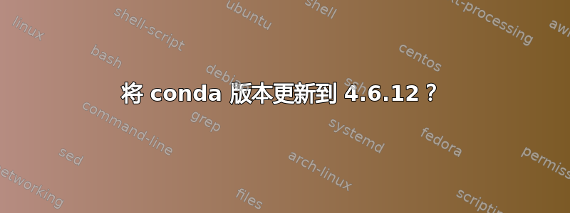 将 conda 版本更新到 4.6.12？