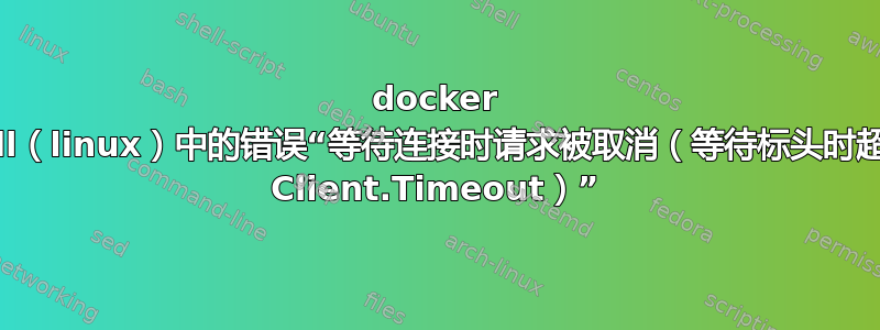 docker pull（linux）中的错误“等待连接时请求被取消（等待标头时超出 Client.Timeout）”