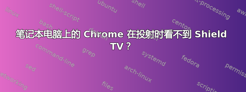 笔记本电脑上的 Chrome 在投射时看不到 Shield TV？