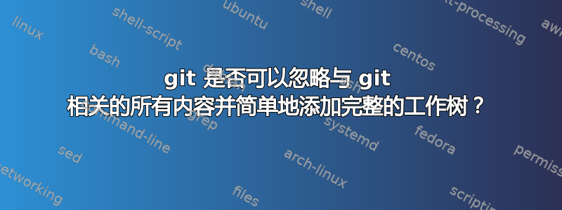 git 是否可以忽略与 git 相关的所有内容并简单地添加完整的工作树？