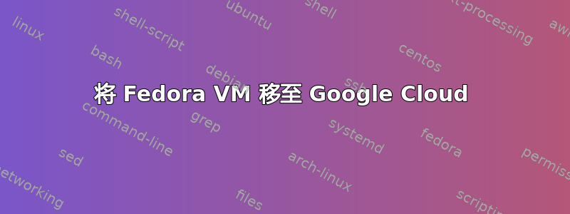 将 Fedora VM 移至 Google Cloud