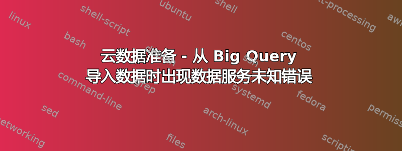 云数据准备 - 从 Big Query 导入数据时出现数据服务未知错误