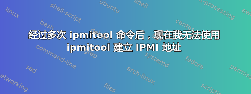 经过多次 ipmitool 命令后，现在我无法使用 ipmitool 建立 IPMI 地址